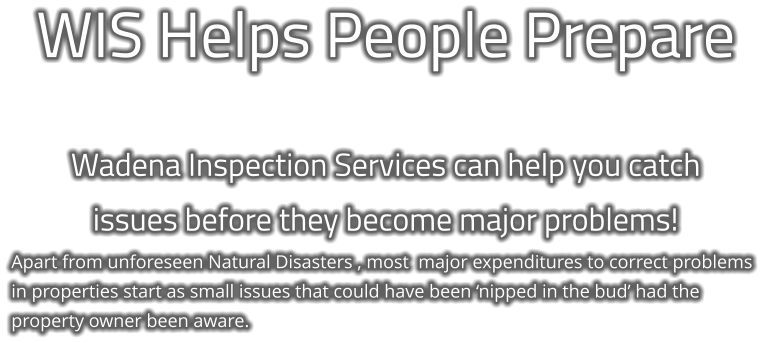 WIS Helps People Prepare  Wadena Inspection Services can help you catch  issues before they become major problems! Apart from unforeseen Natural Disasters , most  major expenditures to correct problems in properties start as small issues that could have been ‘nipped in the bud’ had the property owner been aware.